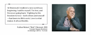 "At Stonewall, I realized a new world was beginning. I said to myself, ‘I’m free, and I’m never going back.’ Fighting for the freedom to love—both others and oneself—has been my life’s work. Love is what makes it all worthwhile." -Father Robert “Bob” Clement, 100; Triangle Square Resident & Lifelong LGBTQ+ Activist